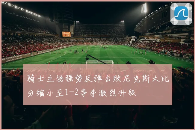 骑士主场强势反弹击败尼克斯大比分缩小至1-2争夺激烈升级