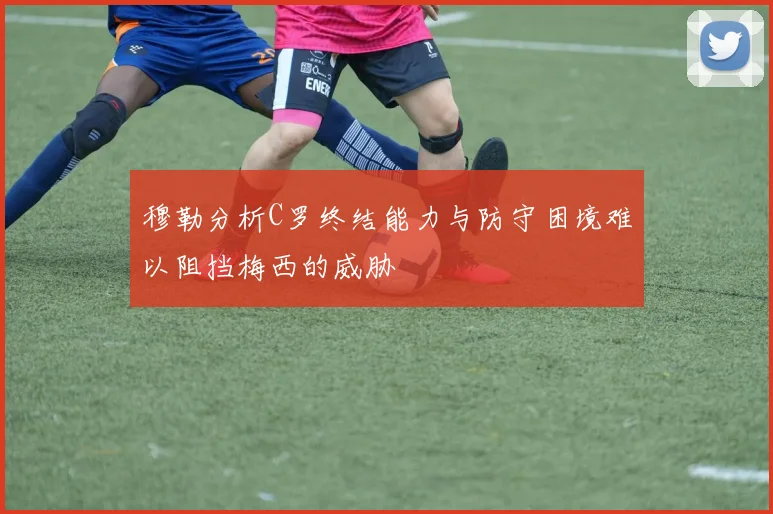 穆勒分析C罗终结能力与防守困境难以阻挡梅西的威胁