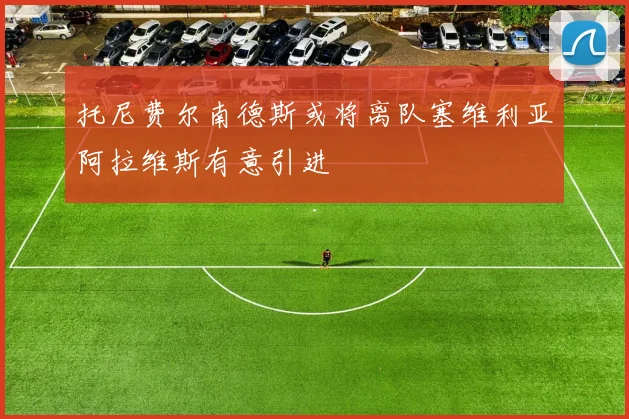 托尼费尔南德斯或将离队塞维利亚阿拉维斯有意引进