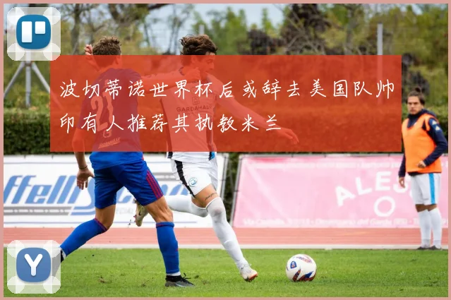 波切蒂诺世界杯后或辞去美国队帅印有人推荐其执教米兰