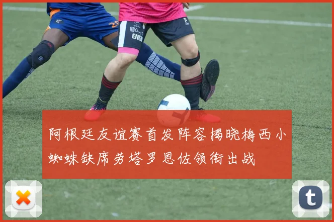 阿根廷友谊赛首发阵容揭晓梅西小蜘蛛缺席劳塔罗恩佐领衔出战
