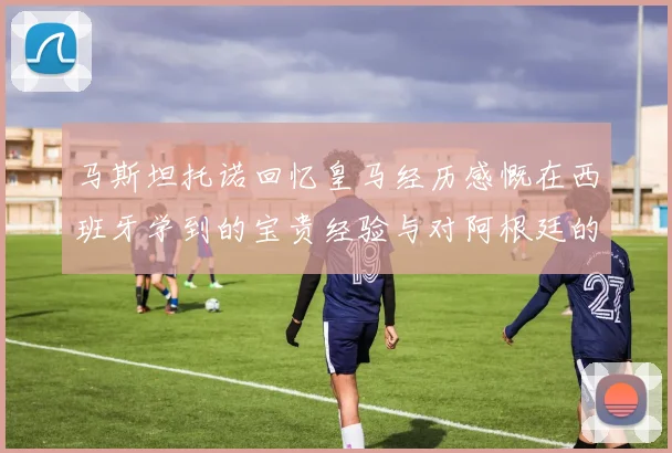 马斯坦托诺回忆皇马经历感慨在西班牙学到的宝贵经验与对阿根廷的思念