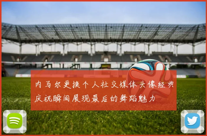 内马尔更换个人社交媒体头像经典庆祝瞬间展现最后的舞蹈魅力