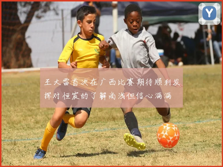 王大雷首次在广西比赛期待顺利发挥对恒宸的了解尚浅但信心满满