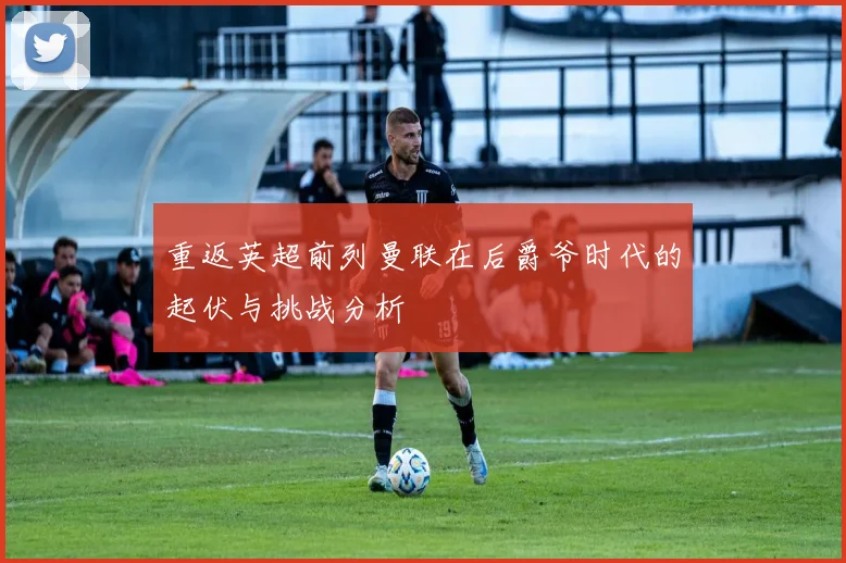 重返英超前列曼联在后爵爷时代的起伏与挑战分析