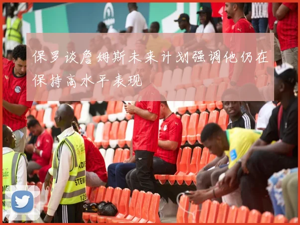 保罗谈詹姆斯未来计划强调他仍在保持高水平表现